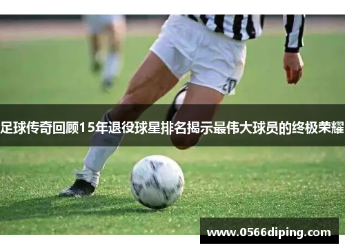 足球传奇回顾15年退役球星排名揭示最伟大球员的终极荣耀