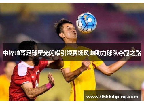 中锋帅哥足球星光闪耀引领赛场风潮助力球队夺冠之路