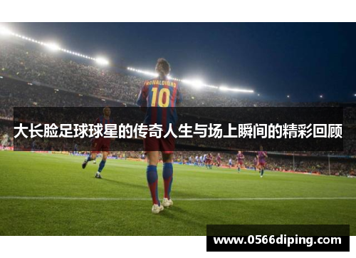 大长脸足球球星的传奇人生与场上瞬间的精彩回顾