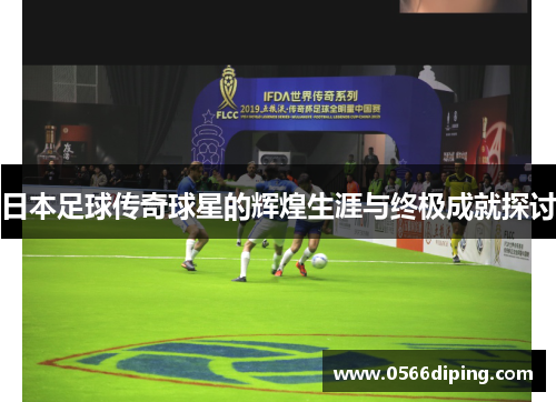 日本足球传奇球星的辉煌生涯与终极成就探讨