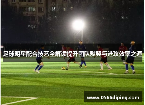 足球明星配合技艺全解读提升团队默契与进攻效率之道