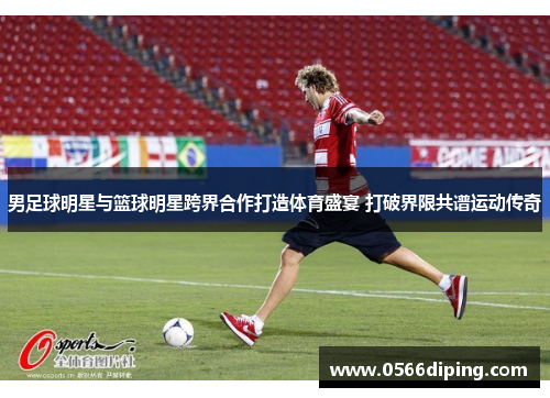 男足球明星与篮球明星跨界合作打造体育盛宴 打破界限共谱运动传奇