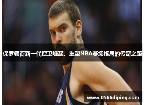 保罗领衔新一代控卫崛起，重塑NBA赛场格局的传奇之路