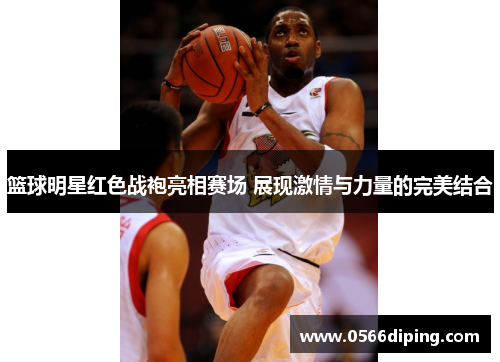 篮球明星红色战袍亮相赛场 展现激情与力量的完美结合